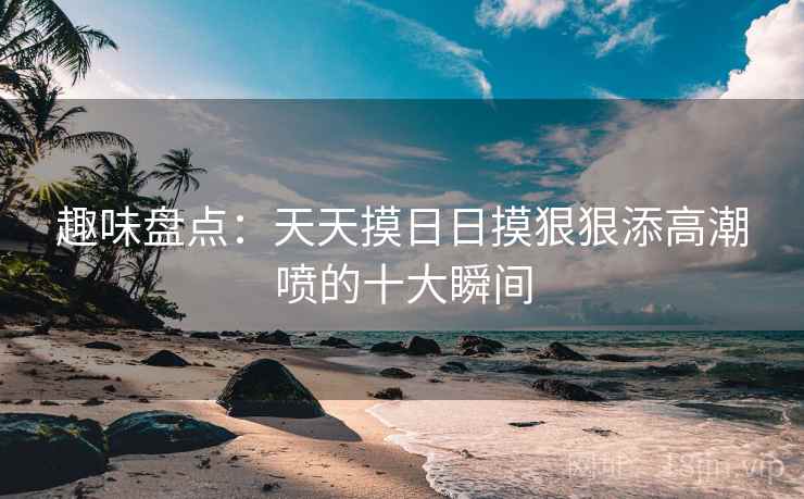 趣味盘点：天天摸日日摸狠狠添高潮喷的十大瞬间