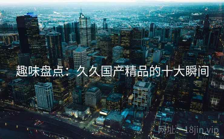 趣味盘点:久久国产精品的十大瞬间