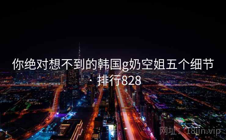 你绝对想不到的韩国g奶空姐五个细节 · 排行828