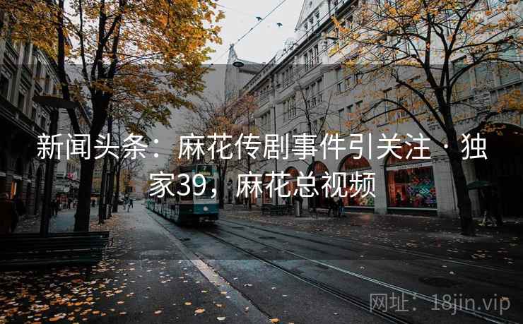 新闻头条：麻花传剧事件引关注 · 独家39，麻花总视频