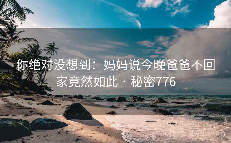 你绝对没想到：妈妈说今晚爸爸不回家竟然如此 · 秘密776
